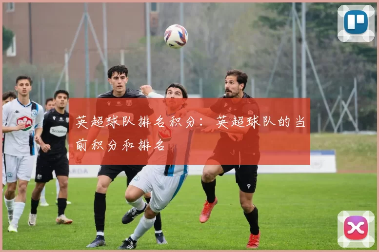 英超球队排名积分：英超球队的当前积分和排名