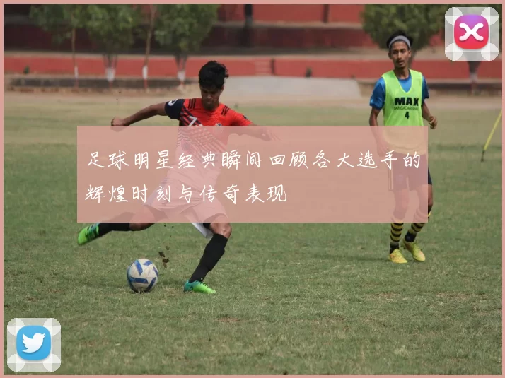 足球明星经典瞬间回顾各大选手的辉煌时刻与传奇表现
