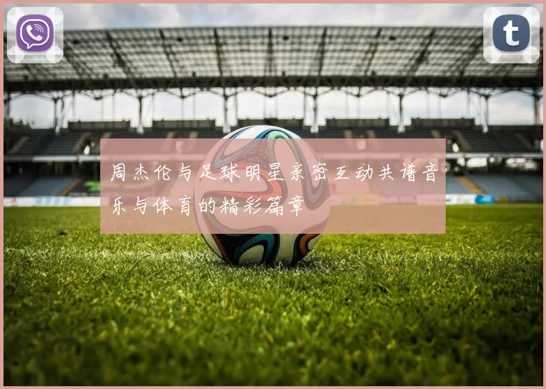 周杰伦与足球明星亲密互动共谱音乐与体育的精彩篇章