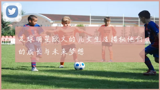 足球明星欧文的儿女生活揭秘他们的成长与未来梦想
