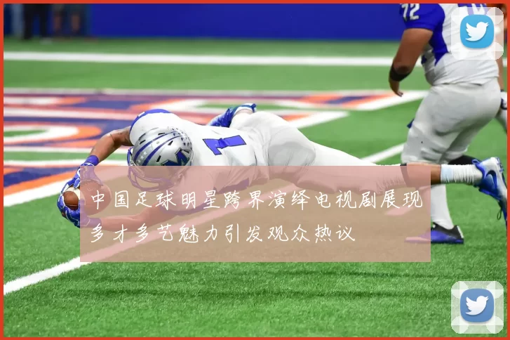 中国足球明星跨界演绎电视剧展现多才多艺魅力引发观众热议