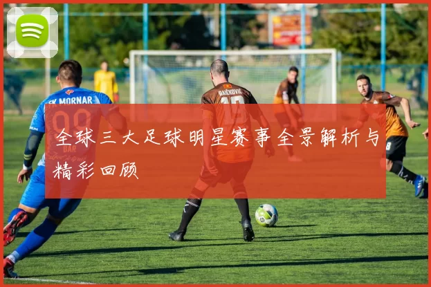 全球三大足球明星赛事全景解析与精彩回顾