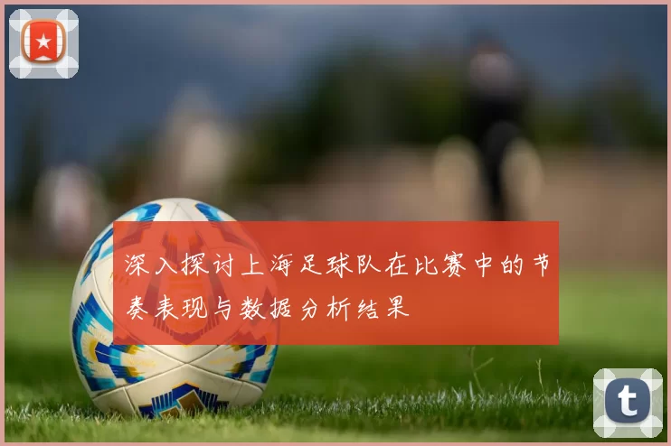 深入探讨上海足球队在比赛中的节奏表现与数据分析结果