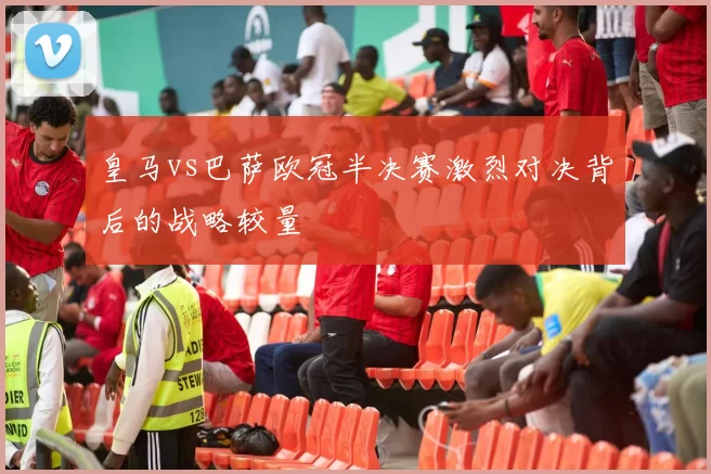 皇马vs巴萨欧冠半决赛激烈对决背后的战略较量