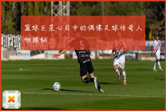 篮球巨星心目中的偶像足球传奇人物揭秘