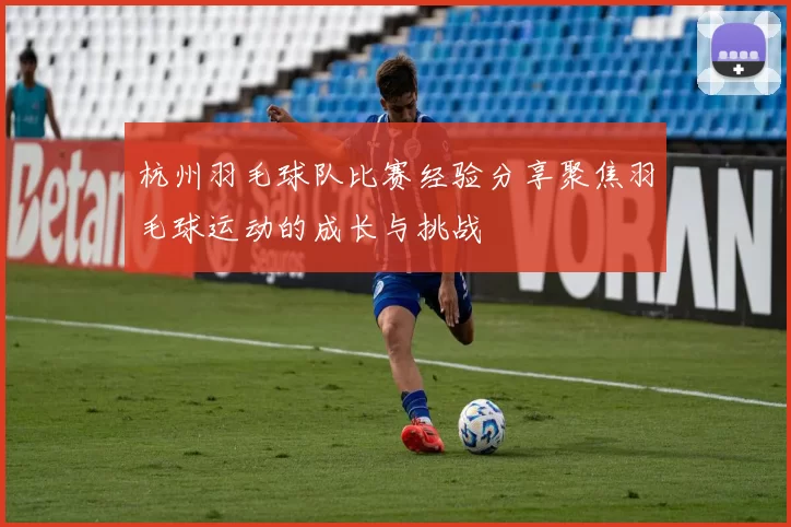 杭州羽毛球队比赛经验分享聚焦羽毛球运动的成长与挑战