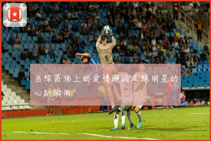 当绿茵场上的爱情邂逅足球明星的心跳瞬间
