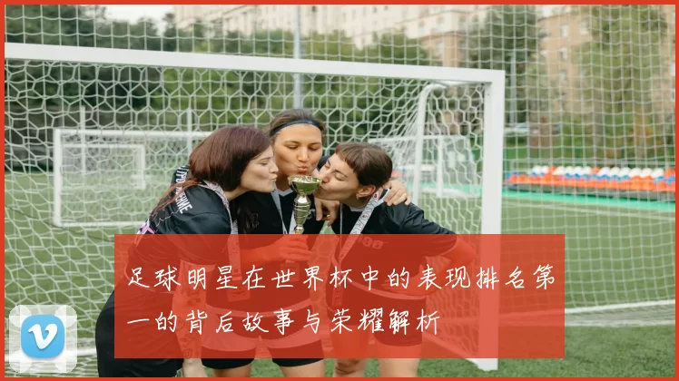 足球明星在世界杯中的表现排名第一的背后故事与荣耀解析