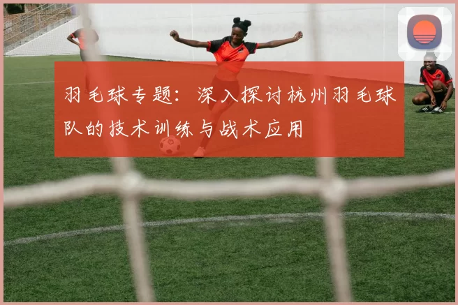 羽毛球专题：深入探讨杭州羽毛球队的技术训练与战术应用