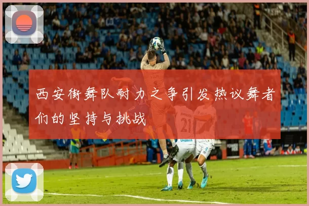 西安街舞队耐力之争引发热议舞者们的坚持与挑战