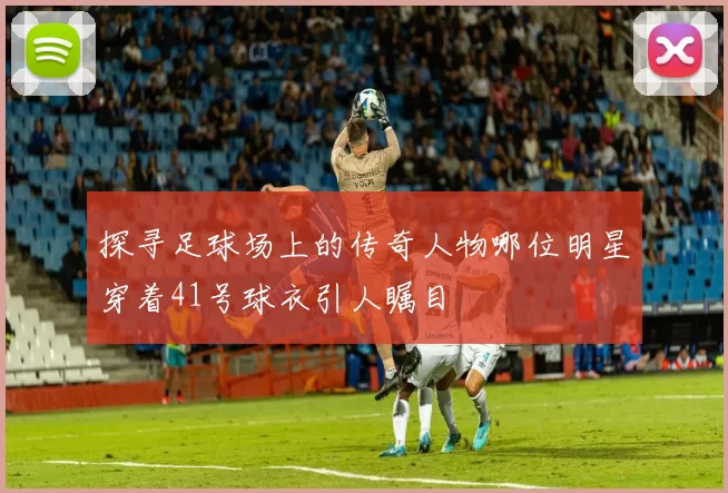 探寻足球场上的传奇人物哪位明星穿着41号球衣引人瞩目
