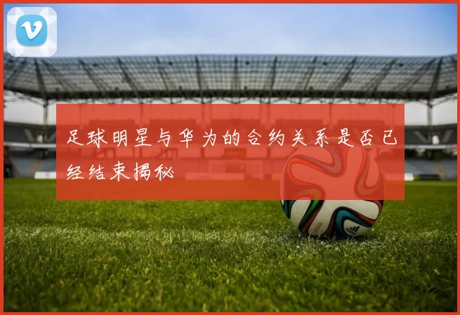 足球明星与华为的合约关系是否已经结束揭秘