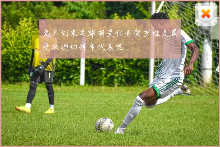 兔年到来足球明星们齐贺岁谁是最受欢迎的拜年代表呢