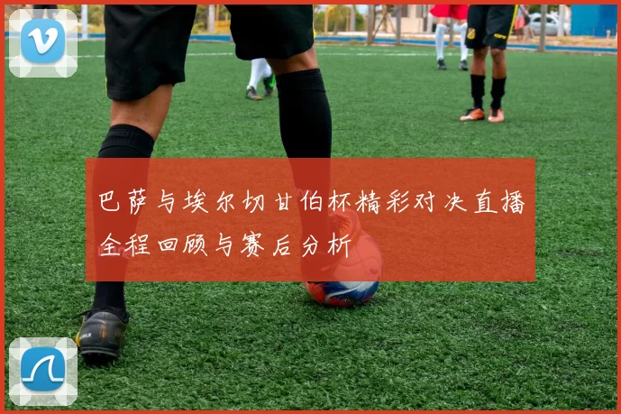 巴萨与埃尔切甘伯杯精彩对决直播全程回顾与赛后分析