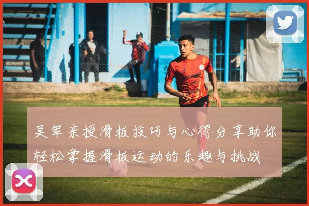 吴军亲授滑板技巧与心得分享助你轻松掌握滑板运动的乐趣与挑战