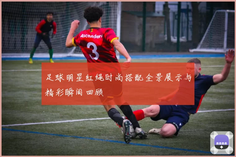 足球明星红绳时尚搭配全景展示与精彩瞬间回顾