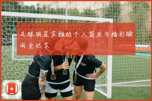 足球明星苏雅的个人简历与精彩瞬间全记录