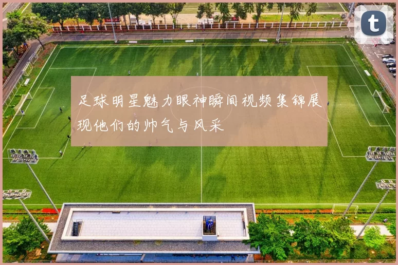 足球明星魅力眼神瞬间视频集锦展现他们的帅气与风采