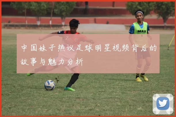 中国妹子热议足球明星视频背后的故事与魅力分析