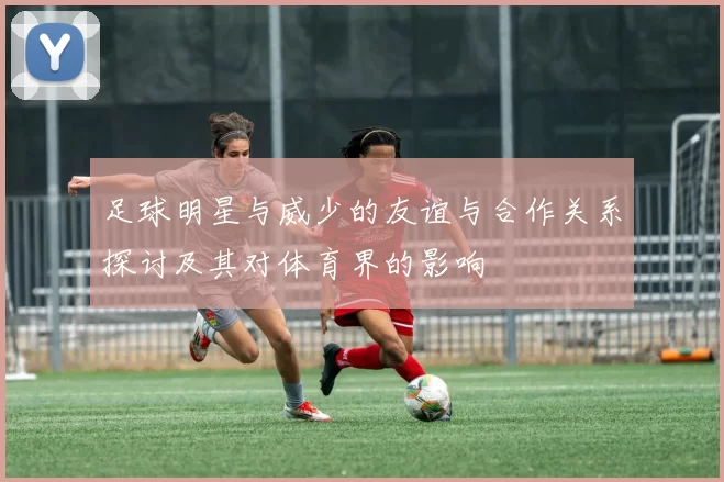 足球明星与威少的友谊与合作关系探讨及其对体育界的影响
