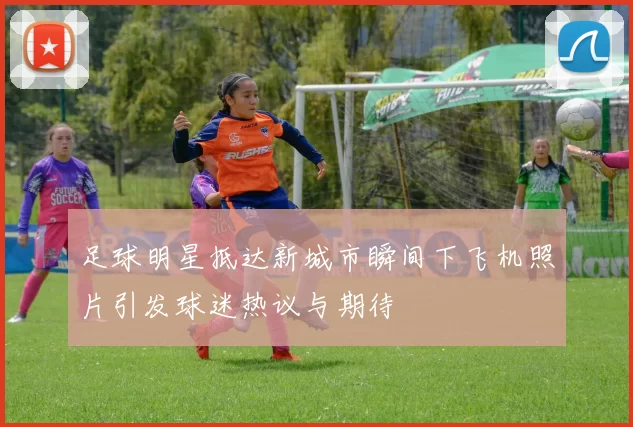 足球明星抵达新城市瞬间下飞机照片引发球迷热议与期待