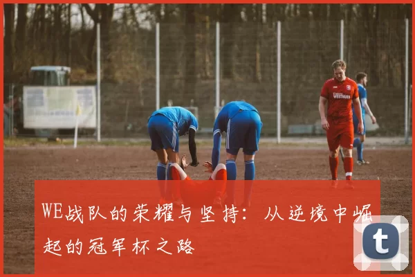 WE战队的荣耀与坚持：从逆境中崛起的冠军杯之路