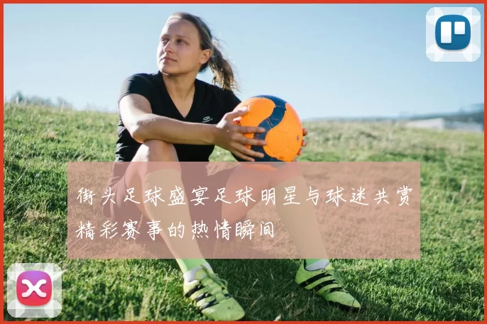 街头足球盛宴足球明星与球迷共赏精彩赛事的热情瞬间