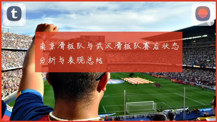 南京滑板队与武汉滑板队赛后状态分析与表现总结