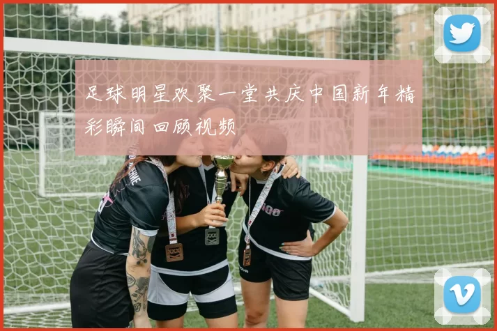 足球明星欢聚一堂共庆中国新年精彩瞬间回顾视频