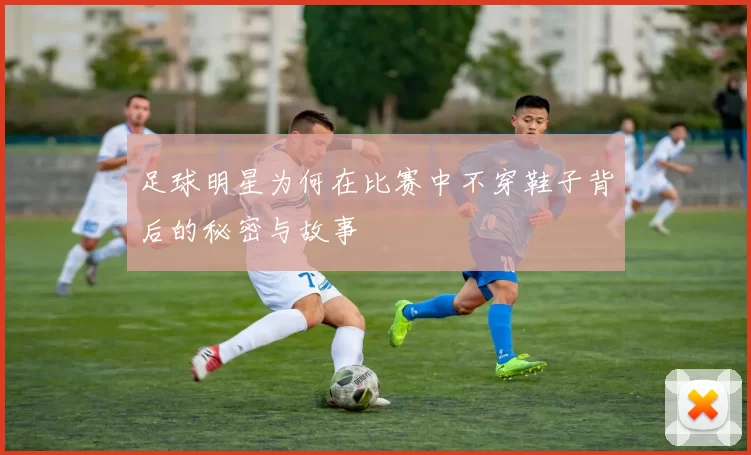 足球明星为何在比赛中不穿鞋子背后的秘密与故事