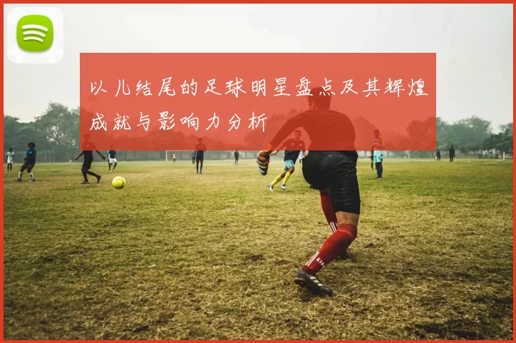 以儿结尾的足球明星盘点及其辉煌成就与影响力分析