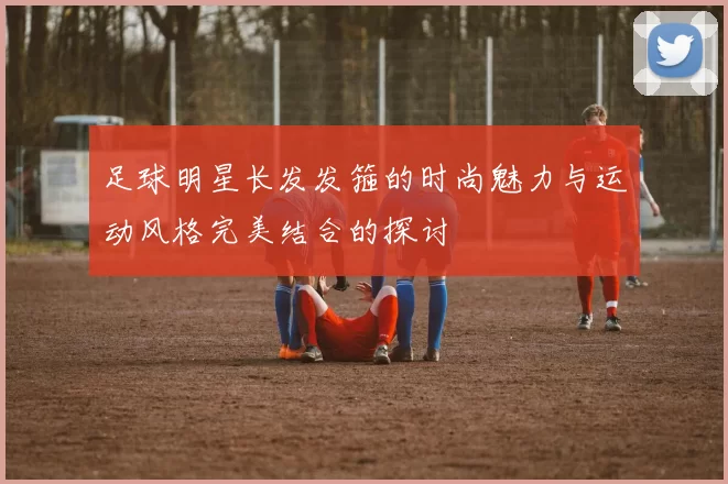 足球明星长发发箍的时尚魅力与运动风格完美结合的探讨