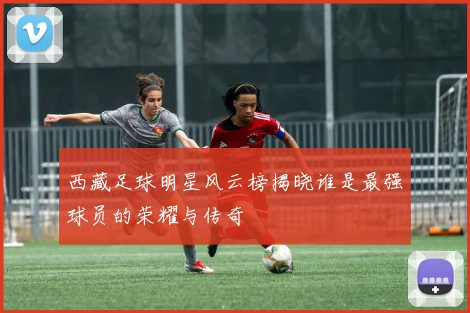 西藏足球明星风云榜揭晓谁是最强球员的荣耀与传奇