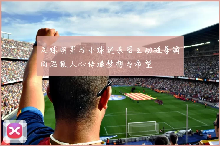 足球明星与小球迷亲密互动碰拳瞬间温暖人心传递梦想与希望