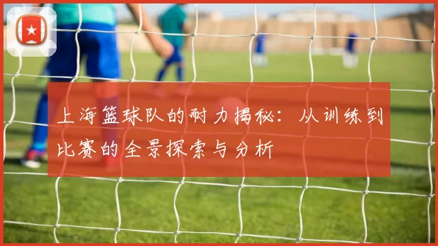 上海篮球队的耐力揭秘：从训练到比赛的全景探索与分析