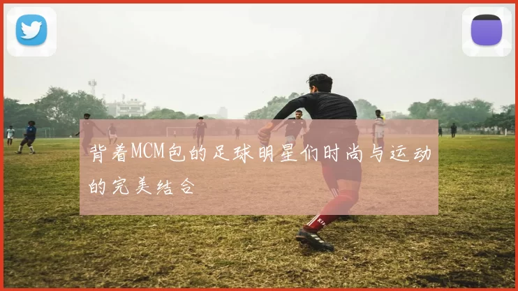 背着MCM包的足球明星们时尚与运动的完美结合