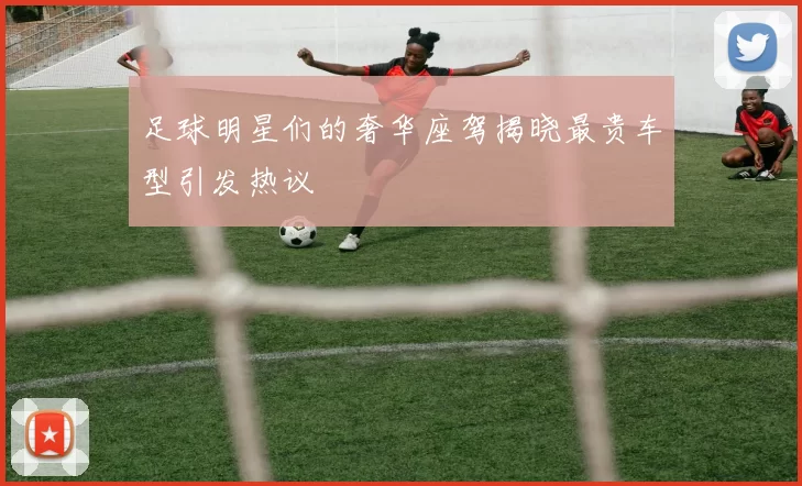 足球明星们的奢华座驾揭晓最贵车型引发热议