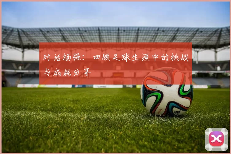 对话杨强：回顾足球生涯中的挑战与成就分享