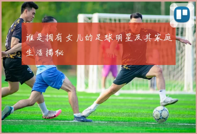 谁是拥有女儿的足球明星及其家庭生活揭秘