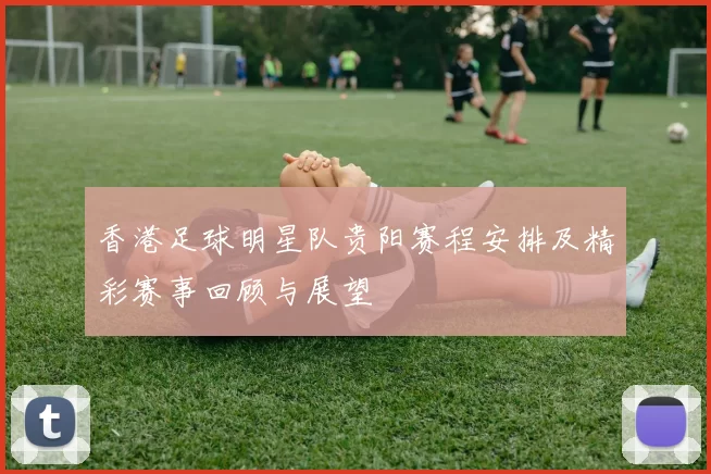香港足球明星队贵阳赛程安排及精彩赛事回顾与展望
