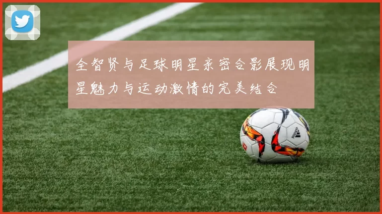 全智贤与足球明星亲密合影展现明星魅力与运动激情的完美结合