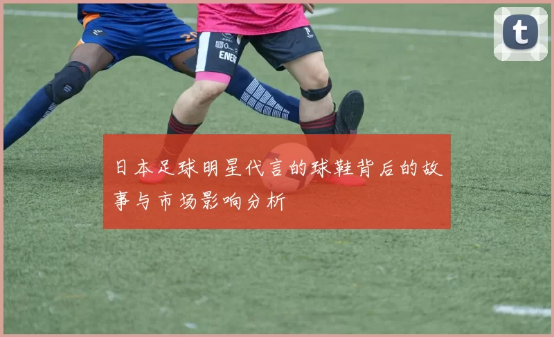 日本足球明星代言的球鞋背后的故事与市场影响分析