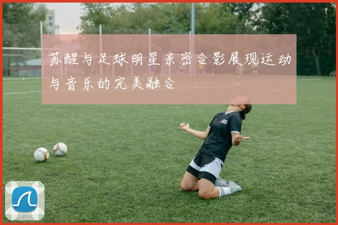 苏醒与足球明星亲密合影展现运动与音乐的完美融合