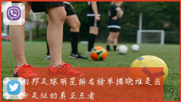 刘邦足球明星排名榜单揭晓谁是当今足坛的真正王者