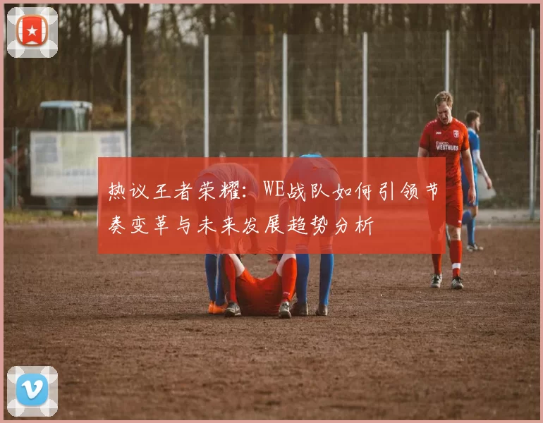 热议王者荣耀：WE战队如何引领节奏变革与未来发展趋势分析