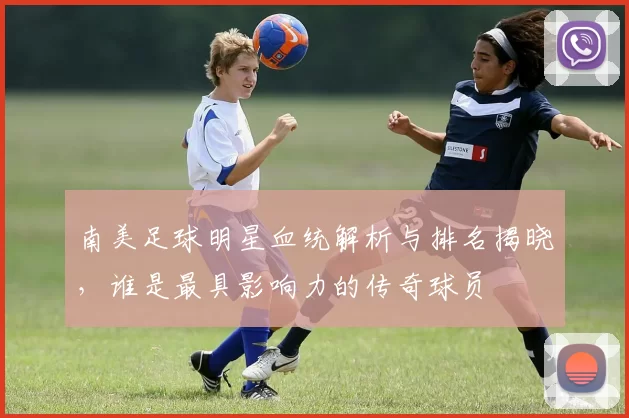 南美足球明星血统解析与排名揭晓，谁是最具影响力的传奇球员