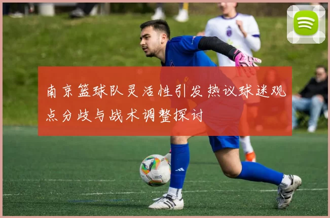 南京篮球队灵活性引发热议球迷观点分歧与战术调整探讨