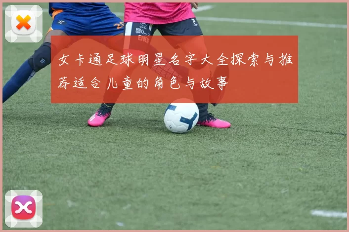 女卡通足球明星名字大全探索与推荐适合儿童的角色与故事