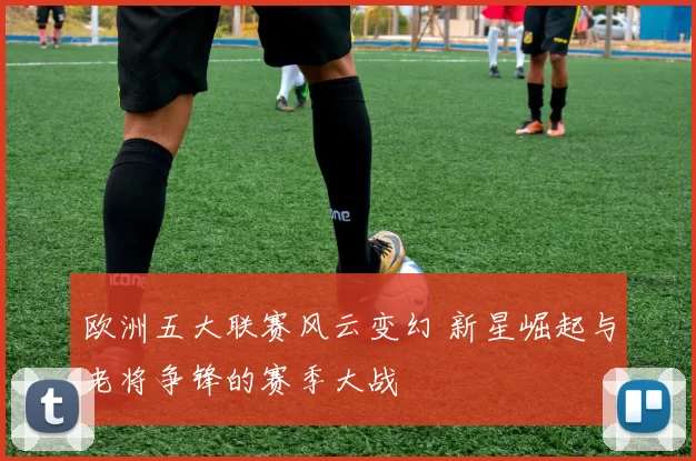 欧洲五大联赛风云变幻 新星崛起与老将争锋的赛季大战