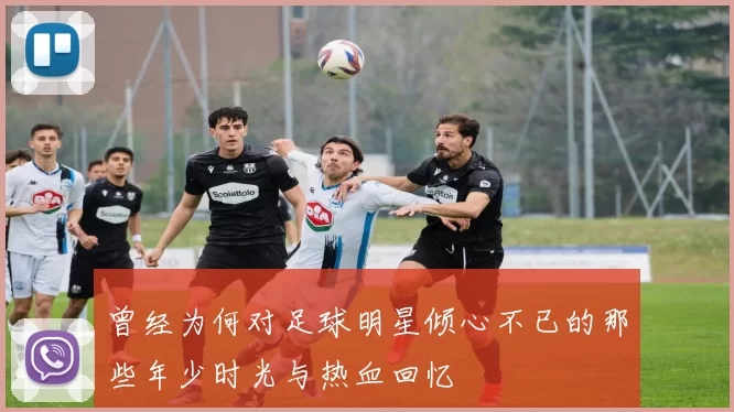 曾经为何对足球明星倾心不已的那些年少时光与热血回忆